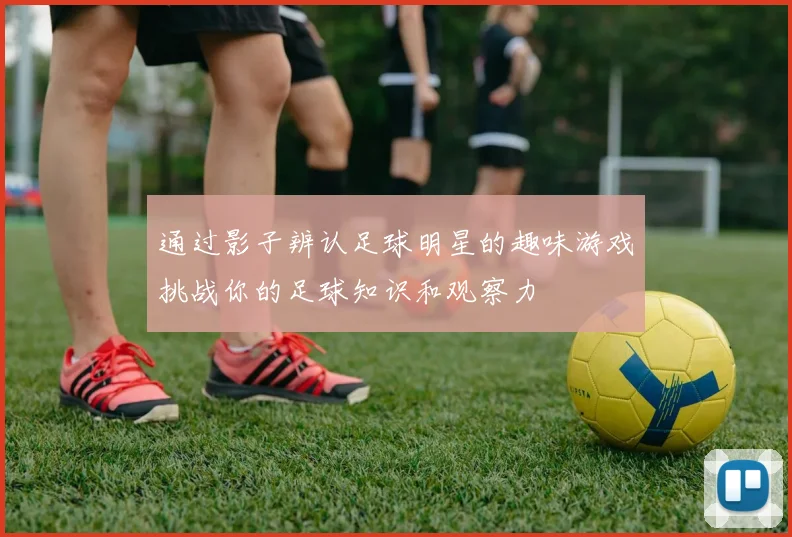 通过影子辨认足球明星的趣味游戏挑战你的足球知识和观察力