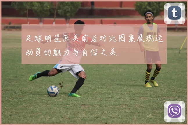 足球明星医美前后对比图集展现运动员的魅力与自信之美