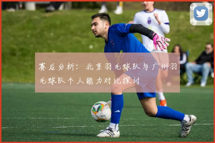 赛后分析：北京羽毛球队与广州羽毛球队个人能力对比探讨