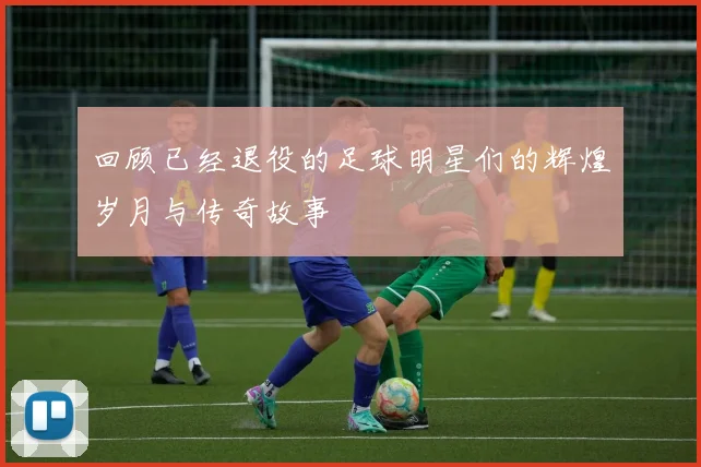 回顾已经退役的足球明星们的辉煌岁月与传奇故事