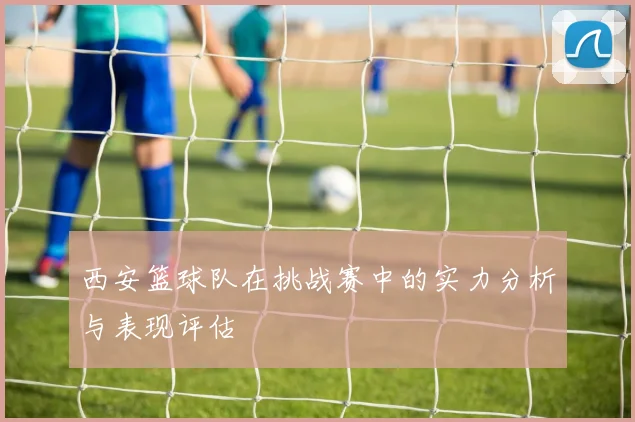 西安篮球队在挑战赛中的实力分析与表现评估
