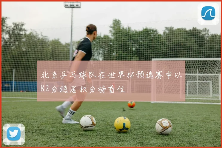 北京乒乓球队在世界杯预选赛中以82分稳居积分榜首位