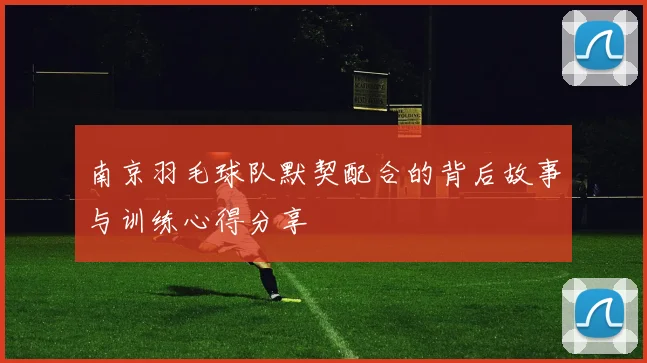 南京羽毛球队默契配合的背后故事与训练心得分享