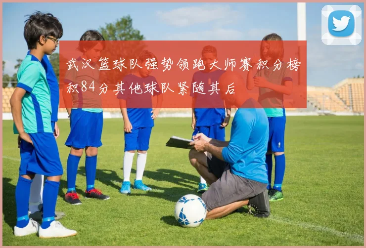 武汉篮球队强势领跑大师赛积分榜积84分其他球队紧随其后