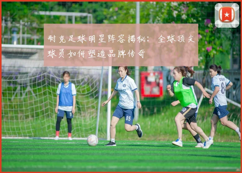 耐克足球明星阵容揭秘：全球顶尖球员如何塑造品牌传奇