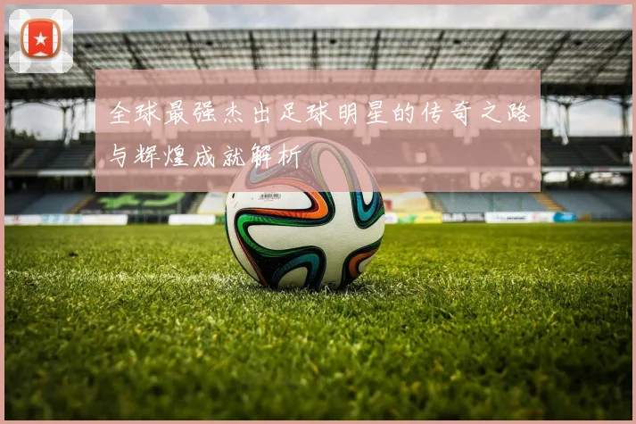 全球最强杰出足球明星的传奇之路与辉煌成就解析