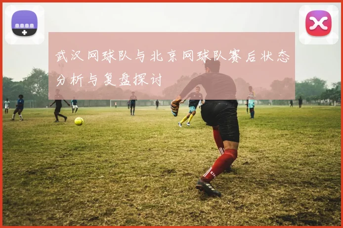 武汉网球队与北京网球队赛后状态分析与复盘探讨