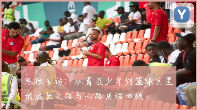 陈敏专访：从青涩少年到篮球巨星的成长之路与心路历程回顾