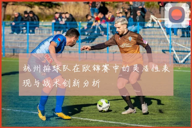 杭州排球队在欧锦赛中的灵活性表现与战术创新分析