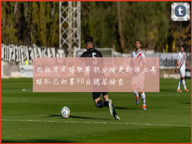 西班牙足球联赛积分榜更新领头羊球队已积累90分稳居榜首