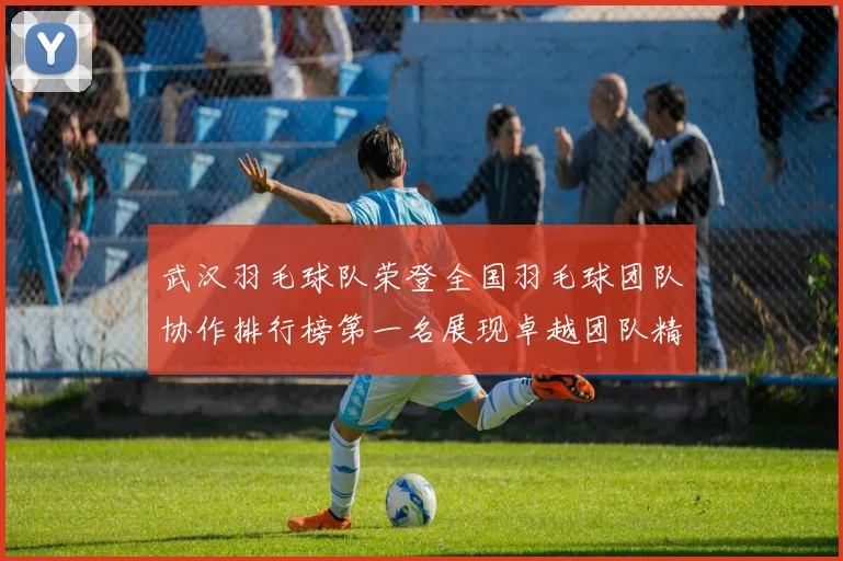 武汉羽毛球队荣登全国羽毛球团队协作排行榜第一名展现卓越团队精神与实力