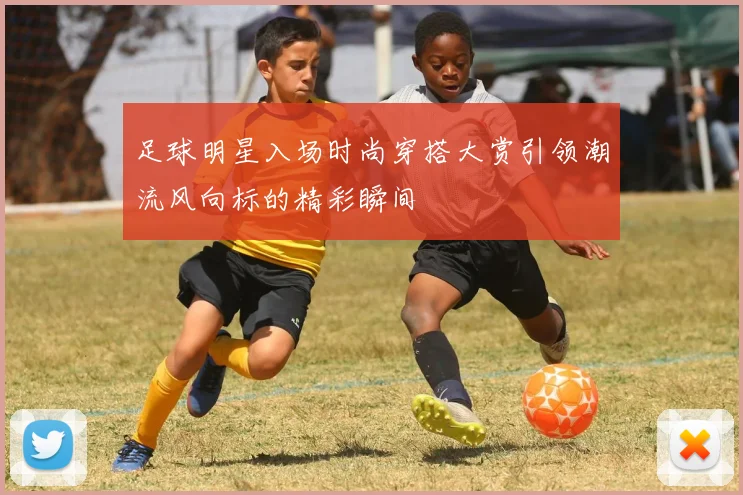 足球明星入场时尚穿搭大赏引领潮流风向标的精彩瞬间