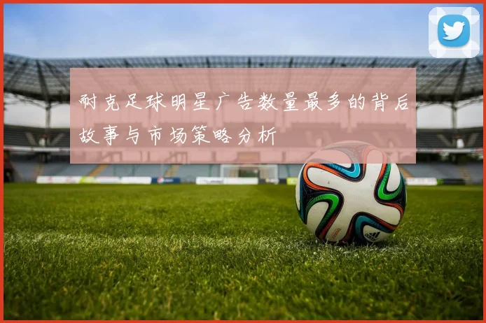 耐克足球明星广告数量最多的背后故事与市场策略分析