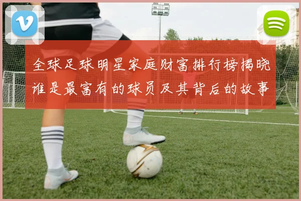 全球足球明星家庭财富排行榜揭晓谁是最富有的球员及其背后的故事