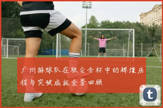 广州排球队在联合会杯中的辉煌历程与突破成就全景回顾