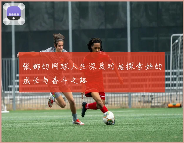 张娜的网球人生深度对话探索她的成长与奋斗之路