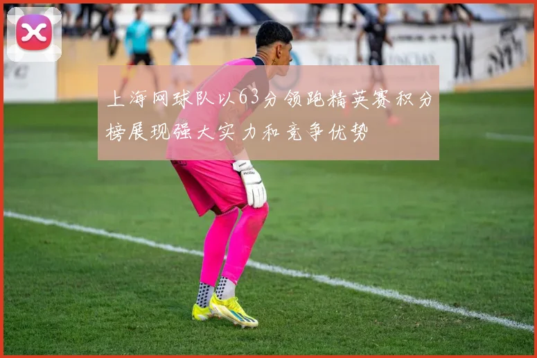 上海网球队以63分领跑精英赛积分榜展现强大实力和竞争优势