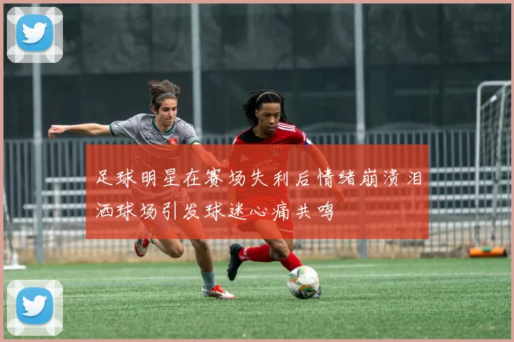 足球明星在赛场失利后情绪崩溃泪洒球场引发球迷心痛共鸣