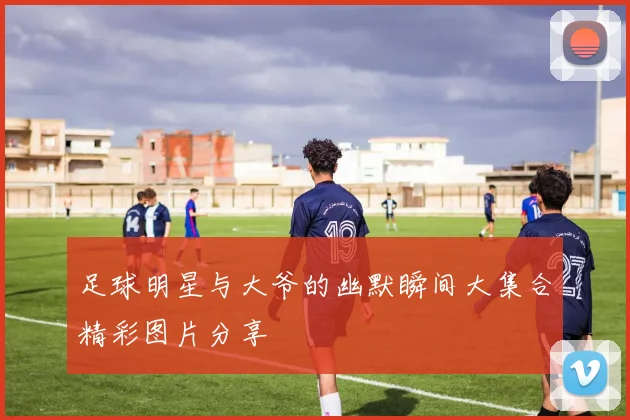 足球明星与大爷的幽默瞬间大集合精彩图片分享