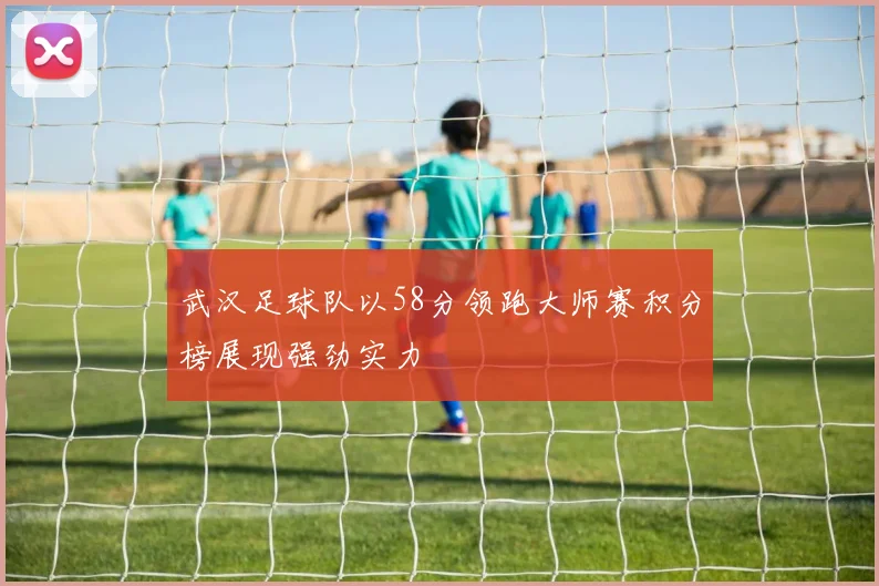 武汉足球队以58分领跑大师赛积分榜展现强劲实力