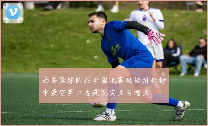 西安篮球队在全国比赛经验排行榜中荣登第六名展现实力与潜力