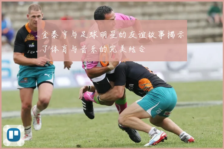 金泰亨与足球明星的友谊故事揭示了体育与音乐的完美结合