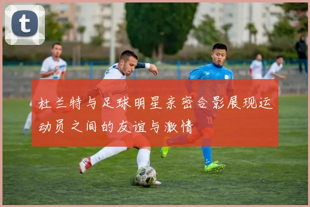 杜兰特与足球明星亲密合影展现运动员之间的友谊与激情